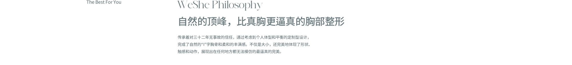 WeShe Philosophy. 자연스러움의 정점, 진짜보다 더 진짜같은 위쉬 가슴성형. 32년간 무사고의 신뢰를 이어오며, 개인의 체형과 밸런스를 고려한 맞춤 설계를 통해 자연스러운 ‘I’자 가슴골과 부드러운 볼륨을 완성합니다. 단순히 크기만이 아닌 모양 · 촉감 · 움직임까지 완벽하게 구현해, 어디에서도 흉내 낼 수 없는 진짜 같은 아름다움을 선사합니다.